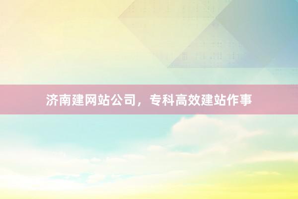 济南建网站公司，专科高效建站作事
