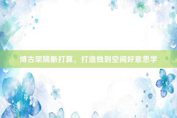 博古架隔断打算，打造独到空间好意思学